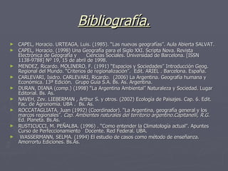 Bibliografía. CAPEL, Horacio. URTEAGA, Luis. (1985). “Las nuevas geografías”. Aula Abierta SALVAT. CAPEL, Horacio. (1998) Una Geografía para el Siglo XXI. Scripta Nova. Revista Electrónica de Geografía y  Ciencias Sociales. Universidad de Barcelona. [ISSN 1138-9788] Nº 19, 15 de abril de 1998.  MENDEZ, Ricardo. MOLINERO, F. (1991) “Espacios y Sociedades” Introducción Geog. Regional del Mundo. “Criterios de regionalización”.  Edit. ARIEL . Barcelona. España. CARLEVARI, Isidro. CARLEVARI, Ricardo.  (2006) La Argentina. Geografía humana y  Económica. 13ª Edición.  Grupo Guía S.A. Bs. As. Argentina. DURAN, DIANA (comp.) (1998) “La Argentina Ambiental” Naturaleza y Sociedad. Lugar  Editorial. Bs. As. NAVEH, Zev. LIEBERMAN , Arthur S. y otros. (2002) Ecología de Paisajes. Cap. 6. Edit. Fac. de Agronomía. UBA .  Bs. As.  ROCCATAGLIATA, Juan (1992) (Coordinador). “La Argentina, geografía general y los marcos regionales”.  Cap. Ambientes naturales del territorio argentino.Capitanelli, R.G.  Ed. Planeta. Bs.As. RUSTICUCCI, M. PEÑALBA. (1996) . “Como entender la Climatología actual”. Apuntes Curso de Perfeccionamiento  Docente. Red Federal. UBA. WASSERMANN, SELMA. (1994) El estudio de casos como método de enseñanza. Amorrortu Ediciones. Bs.As. 