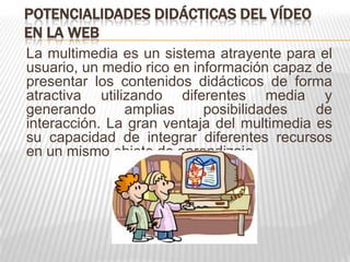 POTENCIALIDADES DIDÁCTICAS DEL VÍDEO
EN LA WEB
La multimedia es un sistema atrayente para el
usuario, un medio rico en información capaz de
presentar los contenidos didácticos de forma
atractiva utilizando diferentes media y
generando      amplias      posibilidades   de
interacción. La gran ventaja del multimedia es
su capacidad de integrar diferentes recursos
en un mismo objeto de aprendizaje
 