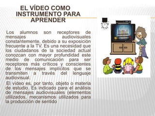 EL VÍDEO COMO
    INSTRUMENTO PARA
         APRENDER
 Los alumnos son receptores de
mensajes                    audiovisuales
constantemente, debido a su exposición
frecuente a la TV. Es una necesidad que
los ciudadanos de la sociedad actual
conozcan con mayor profundidad este
medio de comunicación para ser
receptores más críticos y conscientes
de los mensajes implícitos que se
transmiten a través del lenguaje
audiovisual.
 El vídeo es, por tanto, objeto o materia
de estudio. Es indicado para el análisis
de mensajes audiovisuales (elementos
utilizados, mecanismos utilizados para
la producción de sentido
 
