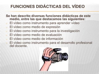 FUNCIONES DIDÁCTICAS DEL VÍDEO

Se han descrito diversas funciones didácticas de este
  medio, entre las que destacamos las siguientes:
o El vídeo como instrumento para aprender vídeo
o El vídeo como medio de expresión
o El vídeo como instrumento para la investigación
o El vídeo como medio de evaluación
o El vídeo como medio de información
o El vídeo como instrumento para el desarrollo profesional
  del docente.
 