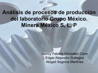 Análisis de procesos de producción
  del laboratorio Grupo México.
       Minera México S, L, P




              Nancy Fabiola González Cano
                Edgar Alejandro Gallegos
                Abigail Segovia Martínez
 