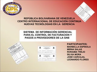 REPÚBLICA BOLIVARIANA DE VENEZUELA
CENTRO INTERNACIONAL DE EDUCACIÓN CONTINUA
    NUEVAS TECNÓLOGIAS EN LA GERENCIA


   SISTEMA DE INFORMACIÓN GERENCIAL
   PARA EL CONTROL DE FACTURACION Y
    PAGOS A PROVEEDORES DE LA GNB

                                PARTICIPANTES:
                                MARBELLA ESPINOLA
                                MIRNA SALAS
                                RORAIMA TREJO
                                SILVIA MORA
                                JOSÉ CARVAJAL
                                LEONARDO FLORES
 