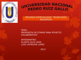 SEGUNDA ESPECIALIDAD: TECNOLOGÍA
              EDUCATIVA




TEMA:
PROPUESTA DE ETAPAS PARA POYECTO
COLABORATIVO

INTEGRANTES:
GLADYS ALVA LEON
LUIS CATREJON LOPEZ

               2012
 
