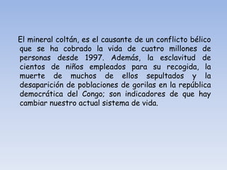 El mineral coltán, es el causante de un conflicto bélico
que se ha cobrado la vida de cuatro millones de
personas desde 1997. Además, la esclavitud de
cientos de niños empleados para su recogida, la
muerte de muchos de ellos sepultados y la
desaparición de poblaciones de gorilas en la república
democrática del Congo; son indicadores de que hay
cambiar nuestro actual sistema de vida.
 