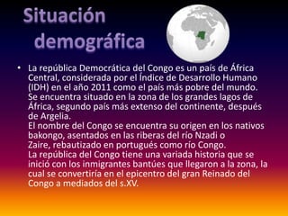 • La república Democrática del Congo es un país de África
  Central, considerada por el Índice de Desarrollo Humano
  (IDH) en el año 2011 como el país más pobre del mundo.
  Se encuentra situado en la zona de los grandes lagos de
  África, segundo país más extenso del continente, después
  de Argelia.
  El nombre del Congo se encuentra su origen en los nativos
  bakongo, asentados en las riberas del río Nzadi o
  Zaire, rebautizado en portugués como río Congo.
  La república del Congo tiene una variada historia que se
  inició con los inmigrantes bantúes que llegaron a la zona, la
  cual se convertiría en el epicentro del gran Reinado del
  Congo a mediados del s.XV.
 