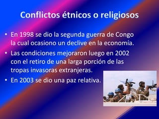 • En 1998 se dio la segunda guerra de Congo
  la cual ocasiono un declive en la economía.
• Las condiciones mejoraron luego en 2002
  con el retiro de una larga porción de las
  tropas invasoras extranjeras.
• En 2003 se dio una paz relativa.
 