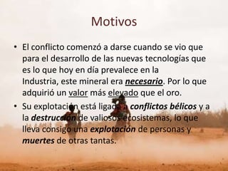 Motivos
• El conflicto comenzó a darse cuando se vio que
  para el desarrollo de las nuevas tecnologías que
  es lo que hoy en día prevalece en la
  Industria, este mineral era necesario. Por lo que
  adquirió un valor más elevado que el oro.
• Su explotación está ligada a conflictos bélicos y a
  la destrucción de valiosos ecosistemas, lo que
  lleva consigo una explotación de personas y
  muertes de otras tantas.
 