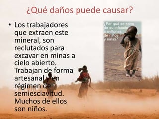 ¿Qué daños puede causar?
• Los trabajadores
  que extraen este
  mineral, son
  reclutados para
  excavar en minas a
  cielo abierto.
  Trabajan de forma
  artesanal y en
  régimen de
  semiesclavitud.
  Muchos de ellos
  son niños.
 