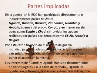 Partes implicadas
En la guerra en la RDC han participado directamente o
  indirectamente países de África:
  Uganda, Ruanda, Burundi, Zimbabwe, Namibia y
  Angola, además del propio Congo, y en menor escala
  otros como Sudán y Chad; sin olvidar los apoyos
  recibidos por países occidentales como EEUU, Francia o
  Bélgica.
Por esta razón ha recibido el nombre de guerra
  mundial, junto con otros como lucha civil, incursión
  extranjera, revolución, según dónde se haya querido
  poner el acento en la misma.
Los intereses de Ruanda y Uganda han sido documentados
  en varios lugares. En la caída de Mobutu,, Uganda se
  quedó con el Noreste, rico en oro y Ruanda con Kivu, rico
 