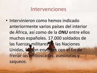 Intervenciones
• Intervinieron como hemos indicado
  anteriormente varios países del interior
  de África, así como de la ONU entre ellos
  muchos españoles. 17.000 soldados de
  las fuerzas militares de las Naciones
  Unidas, fueron enviados con el fin de
  frenar las emboscadas, asesinatos y
  saqueos.
 