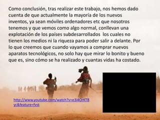 Como conclusión, tras realizar este trabajo, nos hemos dado
cuenta de que actualmente la mayoría de los nuevos
inventos, ya sean móviles ordenadores etc que nosotros
tenemos y que vemos como algo normal, conllevan una
explotación de los países subdesarrollados los cuales no
tienen los medios ni la riqueza para poder salir a delante. Por
lo que creemos que cuando vayamos a comprar nuevos
aparatos tecnológicos, no solo hay que mirar lo bonito y bueno
que es, sino cómo se ha realizado y cuantas vidas ha costado.




  http://www.youtube.com/watch?v=e3i4OrKT8
  yc&feature=fvst
 