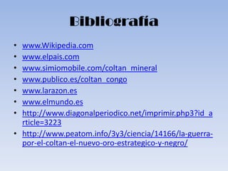Bibliografía
• www.Wikipedia.com
• www.elpais.com
• www.simiomobile.com/coltan_mineral
• www.publico.es/coltan_congo
• www.larazon.es
• www.elmundo.es
• http://www.diagonalperiodico.net/imprimir.php3?id_a
  rticle=3223
• http://www.peatom.info/3y3/ciencia/14166/la-guerra-
  por-el-coltan-el-nuevo-oro-estrategico-y-negro/
 