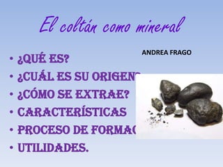 El coltán como mineral
                      ANDREA FRAGO
•   ¿Qué es?
•   ¿Cuál es su origen?
•   ¿Cómo se extrae?
•   Características
•   Proceso de formación
•   Utilidades.
 