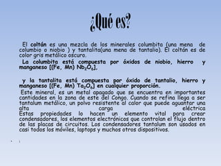 ¿Qué es?
     El coltán es una mezcla de los minerales columbita (una mena de
    columbio o niobio ) y tantalita(una mena de tantalio). El coltán es de
    color gris metálico oscuro.
     La columbita está compuesta por óxidos de niobio, hierro            y
    manganeso [(Fe, Mn) Nb2O6],

     y la tantalita está compuesta por óxido de tantalio, hierro y
    manganeso [(Fe, Mn) Ta2O6] en cualquier proporción.
     Este mineral, es un metal apagado que se encuentra en importantes
    cantidades en la zona de este del Congo. Cuando se refina llega a ser
    tantalum metálico, un polvo resistente al calor que puede aguantar una
    alta                            carga                          eléctrica
    Estas propiedades lo hacen un elemento vital para crear
    condensadores, los elementos electrónicos que controlan el flujo dentro
    de las placas de circuitos. Los condensadores tantalum son usados en
    casi todos los móviles, laptops y muchos otros dispositivos.
•   ¡
 