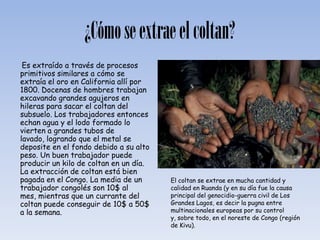 ¿Cómo se extrae el coltan?
 Es extraído a través de procesos
primitivos similares a cómo se
extraía el oro en California allí por
1800. Docenas de hombres trabajan
excavando grandes agujeros en
hileras para sacar el coltan del
subsuelo. Los trabajadores entonces
echan agua y el lodo formado lo
vierten a grandes tubos de
lavado, logrando que el metal se
deposite en el fondo debido a su alto
peso. Un buen trabajador puede
producir un kilo de coltan en un día.
La extracción de coltan está bien
pagada en el Congo. La media de un      El coltan se extrae en mucha cantidad y
trabajador congolés son 10$ al          calidad en Ruanda (y en su día fue la causa
mes, mientras que un currante del       principal del genocidio-guerra civil de Los
coltan puede conseguir de 10$ a 50$     Grandes Lagos, es decir la pugna entre
a la semana.                            multinacionales europeas por su control
                                        y, sobre todo, en el noreste de Congo (región
                                        de Kivu).
 