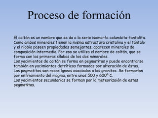 Proceso de formación
El coltán es un nombre que se da a la serie isomorfa columbita-tantalita.
Como ambos minerales tienen la misma estructura cristalina y el tántalo
y el niobio poseen propiedades semejantes, aparecen minerales de
composición intermedia. Por eso se utiliza el nombre de coltán, que se
forma con las primeras sílabas de los dos minerales.
Los yacimientos de coltán se forma en pegmatitas y puede encontrarse
también en yacimientos detríticos formados por alteración de éstas.
Las pegmatitas son rocas ígneas asociadas a los granitos. Se formarían
por enfriamiento del magma, entre unos 500 y 600º C.
Los yacimientos secundarios se forman por la meteorizaión de estas
pegmatitas.
 