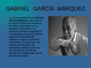 GABRIEL  GARCÍA  MÁRQUEZ La obra novelística de  Gabriel   García Márquez , que obtuvo el premio Nobel de Literatura en 1982, sobresale por su carácter renovador y su especial fantasía imaginativa. Considerado como el máximo exponente del llamado realismo mágico, el escritor colombiano es autor de una extensa producción de excelente calidad que lo ha convertido en una de las figuras más destacadas de la narrativa mundial.  
