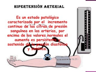 HIPERTENSIÒN ARTERIAL

     Es un estado patológico
caracterizado por el incremento
continuo de las cifras de presión
  sanguínea en las arterias, por
encima de los valores normales el
    aumento es persistente y
sostenido de la presión diastólica
           y sistólica.
 
