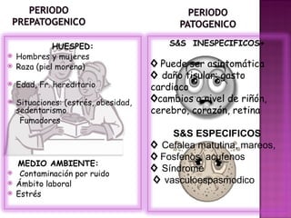 HUESPED:                    S&S INESPECIFICOS+
   Hombres y mujeres
   Raza (piel morena)                ◊ Puede ser asintomática
                                      ◊ daño tisular: gasto
   Edad, Fr. hereditario             cardiaco
   Situaciones: (estrés, obesidad,   ◊cambios a nivel de riñón,
    sedentarismo                      cerebro, corazón, retina
     Fumadores
                                          S&S ESPECIFICOS
                                      ◊ Cefalea matutina, mareos,
                                      ◊ Fosfenos, acufenos
    MEDIO AMBIENTE:
    Contaminación por ruido
                                      ◊ Síndrome
   Ámbito laboral                    ◊ vasculoespasmodico
   Estrés
 