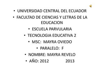 • UNIVERSIDAD CENTRAL DEL ECUADOR
• FACULTAD DE CIENCIAS Y LETRAS DE LA
              EDUCACION
        • ESCUELA PARVULARIA
     • TECNOLOGIA EDUCATIVA 2
       • MSC: MAYRA OVIEDO
            • PARALELO: F
     • NOMBRE: MAYRA REVELO
      • AÑO: 2012         2013
 
