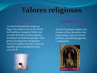 El valor de la oración
                                             Valor de la piedad
La oración de petición ocupa un
lugar muy importante en la vida de      Es una Virtud que inspira, por
los hombres. Aunque el Señor nos        el amor a Dios, devoción a las
concede de hecho muchos dones y         cosas santas, y por el amor al
beneficios sin haberlos pedido, otras   prójimo, actos de abnegación
gracias ha dispuesto otorgarlas a       y compasión.
través de nuestra oración, o de la de
aquellos que se encuentran más
cerca de Él
 