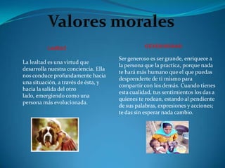 Lealtad                                generosidad

                                      Ser generoso es ser grande, enriquece a
La lealtad es una virtud que
                                      la persona que la practica, porque nada
desarrolla nuestra conciencia. Ella
                                      te hará más humano que el que puedas
nos conduce profundamente hacia
                                      desprenderte de ti mismo para
una situación, a través de ésta, y
                                      compartir con los demás. Cuando tienes
hacia la salida del otro
                                      esta cualidad, tus sentimientos los das a
lado, emergiendo como una
                                      quienes te rodean, estando al pendiente
persona más evolucionada.
                                      de sus palabras, expresiones y acciones;
                                      te das sin esperar nada cambio.
 