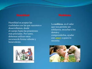 Humildad                           Nobleza

Humildad es aceptar las
                                   La nobleza, es el valor
cualidades con las que nacemos o
                                   que nos permite ser
desarrollamos, desde
                                   solidarios, escuchar a los
el cuerpo hasta las posesiones
                                   demás y
más preciadas. Por tanto,
                                   comprenderlos, ayudar
debemos utilizar estos
                                   con amor a quien lo
recursos de forma valiente y
                                   necesita.
benevolente.
 