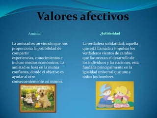 Valores afectivos
         Amistad                             Solidaridad

La amistad es un vínculo que nos   La verdadera solidaridad, aquella
proporciona la posibilidad de      que está llamada a impulsar los
compartir                          verdaderos vientos de cambio
experiencias, conocimientos e      que favorezcan el desarrollo de
incluso medios económicos. La      los individuos y las naciones, está
amistad se basa en la mutua        fundada principalmente en la
confianza, donde el objetivo es    igualdad universal que une a
ayudar al otro                     todos los hombres
consecuentemente así mismo.
 