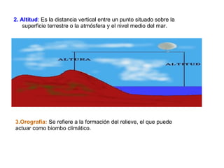 2. Altitud : Es la distancia vertical entre un punto situado sobre la superficie terrestre o la atmósfera y el nivel medio del mar.  3.Orografía:  Se refiere a la formación del relieve, el que puede actuar como biombo climático. 