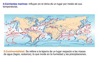 4.Corrientes marinas:  Influyen en el clima de un lugar por medio de sus temperaturas. 5.Continentalidad:  Se refiere a la lejanía de un lugar respecto a las masas de agua (lagos, océanos), lo que incide en la humedad y las precipitaciones. 