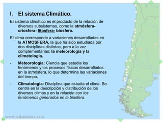 El sistema Climático. El sistema climático es el producto de la relación de diversos subsistemas, como la  atmósfera- criosfera-  litosfera-  biosfera.  El clima corresponde a variaciones desarrolladas en la  ATMOSFERA ,  la que ha sido estudiada por dos disciplinas distintas, pero a la vez complementarias:  la meteorología y la climatología.  Meteorología:  Ciencia que estudia los fenómenos y los procesos físicos desarrollados en la atmósfera, lo que determina las variaciones del tiempo. Climatología:  Disciplina que estudia el clima. Se centra en la descripción y distribución de los diversos climas y en la  relación con los fenómenos generados en la biosfera.  