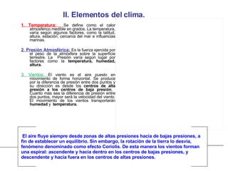 II. Elementos del clima. 1. Temperatura:  Se define como el calor atmosférico medible en grados. La temperatura, varía según algunos factores, como la latitud, altura, estación, cercanía del mar e influencias marinas. 2. Presión Atmosférica:  Es la fuerza ejercida por el peso de la atmósfera sobre la superficie terrestre. La  Presión varía según lugar por factores como la  temperatura, humedad, altura.   3. Vientos:  El viento es el aire puesto en movimiento de forma horizontal. Se produce por la diferencia de presión entre dos puntos y su dirección es desde los  centros de alta presión a los centros de baja presión.  Cuanto más sea la diferencia de presión entre dos puntos, mayor será la velocidad del viento. El movimiento de los vientos transportarán  humedad  y  temperatura. El aire fluye siempre desde zonas de altas presiones hacia de bajas presiones, a fin de establecer un equilibrio. Sin embargo, la rotación de la tierra lo desvía, fenómeno denominado como efecto Coriolis. De esta manera los vientos forman una espiral: ascendente y hacia dentro en los centros de bajas presiones, y  descendente y hacia fuera en los centros de altas presiones.   