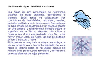 Sistemas de bajas presiones – Ciclones Las áreas de aire ascendente se denominan sistemas de bajas presiones, depresiones o ciclones. Estas zonas se caracterizan por condiciones de inestabilidad, nubosidad, vientos, periodos de lluvia y en invierno, nieve. Este sistema de baja presión se desarrolla por un ascenso espiral de aire caliente y relativamente húmedo desde la superficie de la Tierra. Mientras más cálido y húmedo sea el aire que ascienda, más frías y de mayor grosor serán las nubes, las que precipitarán en forma de lluvia o nieve.  Si la presión es muy baja, el viento puede llegar a ser de tormenta o una fuerza huracanada. Por esta razón el término ciclón se ha usado, aunque de manera poco precisa, para tormentas y alteraciones de estos sistemas de bajas presiones. 