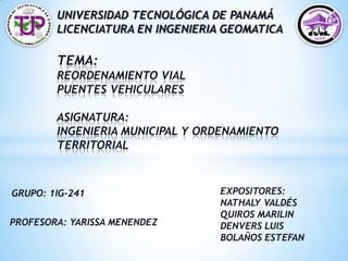 *   UNIVERSIDAD TECNOLÓGICA DE PANAMÁ
         LICENCIATURA EN INGENIERIA GEOMATICA

         TEMA:
         REORDENAMIENTO VIAL
         PUENTES VEHICULARES

         ASIGNATURA:
         INGENIERIA MUNICIPAL Y ORDENAMIENTO
         TERRITORIAL



GRUPO: 1IG-241                     EXPOSITORES:
                                   NATHALY VALDÉS
                                   QUIROS MARILIN
PROFESORA: YARISSA MENENDEZ        DENVERS LUIS
                                   BOLAÑOS ESTEFAN
 