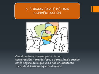 6. FORMAR PARTE DE UNA
            CONVERSACIÓN




Cuando quieras formar parte de una
conversación, tema de foro, o demás, hazlo cuando
estés seguro de lo que vas a hablar. Mantente
fuera de discusiones que no dominas.
 