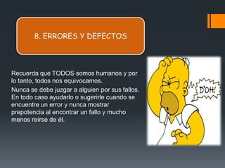 8. ERRORES Y DEFECTOS



Recuerda que TODOS somos humanos y por
lo tanto, todos nos equivocamos.
Nunca se debe juzgar a alguien por sus fallos.
En todo caso ayudarlo o sugerirle cuando se
encuentre un error y nunca mostrar
prepotencia al encontrar un fallo y mucho
menos reírse de él.
 