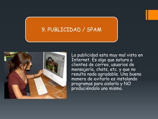9. PUBLICIDAD / SPAM



         La publicidad esta muy mal vista en
         Internet. Es algo que satura a
         clientes de correo, usuarios de
         mensajería, chats, etc. y que no
         resulta nada agradable. Una buena
         manera de evitarlo es instalando
         programas para aislarlo y NO
         produciéndolo uno mismo.
 