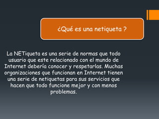 ¿Qué es una netiqueta ?


 La NETiqueta es una serie de normas que todo
  usuario que este relacionado con el mundo de
Internet debería conocer y respetarlas. Muchas
organizaciones que funcionan en Internet tienen
 una serie de netiquetas para sus servicios que
   hacen que todo funcione mejor y con menos
                   problemas.
 