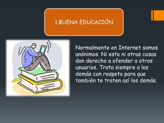 1.BUENA EDUCACIÓN



      Normalmente en Internet somos
      anónimos. Ni esto ni otras cosas
      dan derecho a ofender a otros
      usuarios. Trata siempre a los
      demás con respeto para que
      también te traten así los demás.
 
