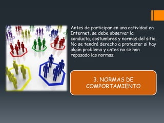 Antes de participar en una actividad en
Internet, se debe observar la
conducta, costumbres y normas del sitio.
No se tendrá derecho a protestar si hay
algún problema y antes no se han
repasado las normas.




         3. NORMAS DE
       COMPORTAMIENTO
 