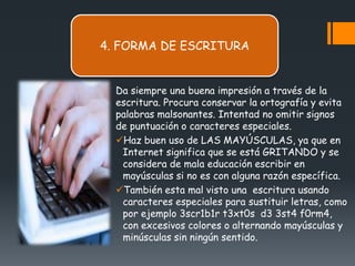 4. FORMA DE ESCRITURA


  Da siempre una buena impresión a través de la
  escritura. Procura conservar la ortografía y evita
  palabras malsonantes. Intentad no omitir signos
  de puntuación o caracteres especiales.
  Haz buen uso de LAS MAYÚSCULAS, ya que en
   Internet significa que se está GRITANDO y se
   considera de mala educación escribir en
   mayúsculas si no es con alguna razón específica.
  También esta mal visto una escritura usando
   caracteres especiales para sustituir letras, como
   por ejemplo 3scr1b1r t3xt0s d3 3st4 f0rm4,
   con excesivos colores o alternando mayúsculas y
   minúsculas sin ningún sentido.
 