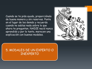 Cuando se te pida ayuda, proporciónala
de buena manera y sin reservas. Ponte
en el lugar de los demás y recuerda
cuando no sabías nada sobre lo que
ahora te preguntan. NADIE nació nunca
aprendido y por lo tanto, merecen una
explicación con buenos modales.




5. MODALES DE UN EXPERTO O
        INEXPERTO
 
