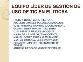 EQUIPO LÍDER DE GESTIÓN DE
USO DE TIC EN EL ITICSA
FREDDY ROMO MORA (RECTOR).
AUGUSTO JIMÉNEZ POLO (COORDINADOR)
JOSÉ MANOTAS NAVARRO (COORDINADOR).
GLORIA STEER RINCON (DOCENTE).
LUIS PERALTA URIELES (DOCENTE).
MAIRA DE LA HOZ ARDILA (DOCENTE).
MIGUEL GÓMEZ PARRA (ESTUDIANTE).
MARLYS CARDONA VILLA (EGRESADA).
ELIZABETH JIMENEZ EGUIS (MADRE DE
FAMILIA).
ANTONIO MERCADO (PADRE DE FAMILIA).
 
