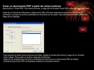 Crear un documento PDF a partir de varios archivos  Elija Archivo > Crear PDF > De varios archivos, o haga clic en el botón Crear PDF y elija De varios archivos. Haga clic en Examinar (Windows) o Seleccionar (Mac OS) para seleccionar el primer archivo que se convertirá. Los tipos de archivos admitidos se enumeran en el cuadro Tipo (Windows) o Mostrar (Mac OS). Haga clic en Agregar . Para cambiar el orden de los archivos en la lista, resalte el nombre del archivo y haga clic en el botón Subir o Bajar. Para quitar un archivo, haga clic en Eliminar. Haga clic en Aceptar para convertir y consolidar los archivos en un documento PDF de Adobe. Guarde el documento PDF consolidado mediante el comando Archivo    