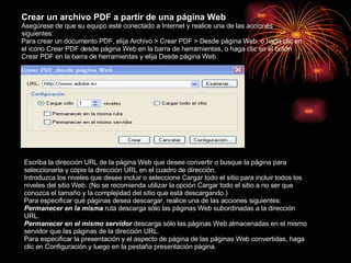 Crear un archivo PDF a partir de una página Web  Asegúrese de que su equipo esté conectado a Internet y realice una de las acciones siguientes: Para crear un documento PDF, elija Archivo > Crear PDF > Desde página Web, o haga clic en el icono Crear PDF desde página Web en la barra de herramientas, o haga clic en el botón Crear PDF en la barra de herramientas y elija Desde página Web. Escriba la dirección URL de la página Web que desee convertir o busque la página para seleccionarla y copie la dirección URL en el cuadro de dirección. Introduzca los niveles que desee incluir o seleccione Cargar todo el sitio para incluir todos los niveles del sitio Web. (No se recomienda utilizar la opción Cargar todo el sitio a no ser que conozca el tamaño y la complejidad del sitio que está descargando.) Para especificar qué páginas desea descargar, realice una de las acciones siguientes: Permanecer en la misma  ruta descarga sólo las páginas Web subordinadas a la dirección URL. Permanecer en el mismo servidor  descarga sólo las páginas Web almacenadas en el mismo servidor que las páginas de la dirección URL. Para especificar la presentación y el aspecto de página de las páginas Web convertidas, haga clic en Configuración y luego en la pestaña presentación página. 