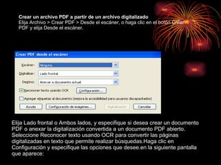Crear un archivo PDF a partir de un archivo digitalizado  Elija Archivo > Crear PDF > Desde el escáner, o haga clic en el botón Crear PDF y elija Desde el escáner. Elija Lado frontal o Ambos lados, y especifique si desea crear un documento PDF o anexar la digitalización convertida a un documento PDF abierto. Seleccione Reconocer texto usando OCR para convertir las páginas digitalizadas en texto que permite realizar búsquedas.Haga clic en Configuración y especifique las opciones que desee.en la siguiente pantalla que aparece: 