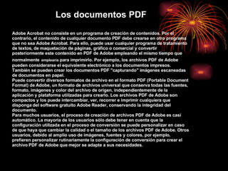 Los documentos PDF Adobe Acrobat no consiste en un programa de creación de contenidos. Por el contrario, el contenido de cualquier documento PDF debe crearse en otro programa que no sea Adobe Acrobat. Para ello, puede usar cualquier programa de tratamiento de textos, de maquetación de páginas, gráfico o comercial y convertir posteriormente este contenido en PDF de Adobe empleando el mismo tiempo que normalmente   emplearía  para imprimirlo. Por ejemplo, los archivos PDF de Adobe pueden considerarse el equivalente electrónico a los documentos impresos.  También se pueden crear los documentos PDF &quot;capturando&quot; imágenes escaneadas de documentos en papel.  Puede convertir diversos formatos de archivo en el formato PDF (Portable Document Format) de Adobe, un formato de archivos universal que conserva todas las fuentes, formato, imágenes y color del archivo de origen, independientemente de la aplicación y plataforma utilizadas para crearlo. Los archivos PDF de Adobe son compactos y los puede intercambiar, ver, recorrer e imprimir cualquiera que disponga del software gratuito Adobe Reader, conservando la integridad del documento. Para muchos usuarios, el proceso de creación de archivos PDF de Adobe es casi automático. La mayoría de los usuarios sólo debe tener en cuenta que la configuración utilizada en el proceso de conversión se puede personalizar en caso de que haya que cambiar la calidad o el tamaño de los archivos PDF de Adobe. Otros usuarios, debido al amplio uso de imágenes, fuentes y colores, por ejemplo, prefieren personalizar rutinariamente la configuración de conversión para crear el archivo   PDF de Adobe que mejor se adapte a sus necesidades. 