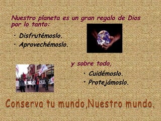 Nuestro planeta es un gran regalo de Dios por lo tanto: Disfrutémoslo. Aprovechémoslo. y sobre todo, Cuidémoslo. Protejámoslo. Conserva tu mundo,Nuestro mundo. 