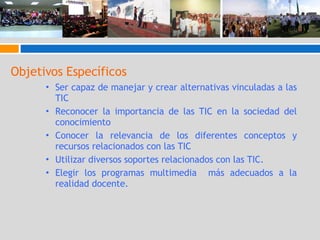 Objetivos Específicos Ser capaz de manejar y crear alternativas vinculadas a las TIC Reconocer la importancia de las TIC en la sociedad del conocimiento Conocer la relevancia de los diferentes conceptos y recursos relacionados con las TIC Utilizar diversos soportes relacionados con las TIC. Elegir los programas multimedia  más adecuados a la realidad docente. 