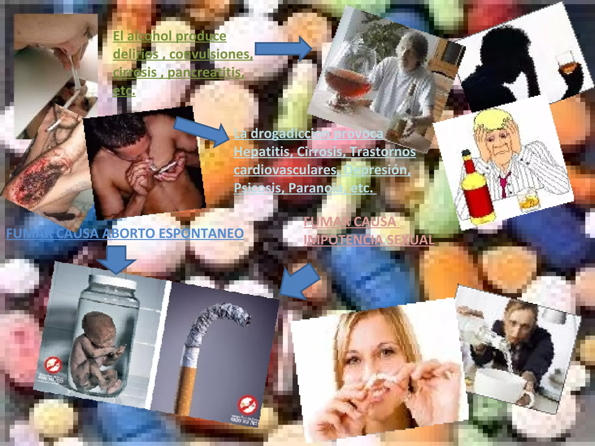 FUMAR CAUSA  IMPOTENCIA SEXUAL FUMAR CAUSA ABORTO ESPONTANEO El alcohol produce delirios , convulsiones, cirrosis , pancreatitis, etc. La drogadiccion provoca Hepatitis, Cirrosis, Trastornos cardiovasculares, Depresión, Psicosis, Paranoia, etc.  